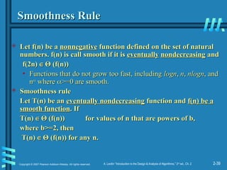 2-39
Copyright © 2007 Pearson Addison-Wesley. All rights reserved. A. Levitin “Introduction to the Design & Analysis of Algorithms,” 2nd
ed., Ch. 2
Smoothness Rule
Smoothness Rule
 Let f(n) be a
Let f(n) be a nonnegative
nonnegative function defined on the set of natural
function defined on the set of natural
numbers. f(n) is call
numbers. f(n) is call smooth
smooth if it is
if it is eventually
eventually nondecreasing
nondecreasing and
and
f(2n)
f(2n) ∈
∈ Θ
Θ (f(n))
(f(n))
• Functions that do not grow too fast, including
Functions that do not grow too fast, including logn
logn,
, n
n,
, nlogn
nlogn, and
, and
n
n

where
where 
>=0 are smooth.
>=0 are smooth.
 Smoothness rule
Smoothness rule
Let T(n) be an
Let T(n) be an eventually nondecreasing
eventually nondecreasing function and
function and f(n) be a
f(n) be a
smooth function
smooth function. If
. If
T(n)
T(n) ∈
∈ Θ
Θ (f(n))
(f(n)) for values of n that are powers of b,
for values of n that are powers of b,
where b>=2, then
where b>=2, then
T(n)
T(n) ∈
∈ Θ
Θ (f(n)) for any n.
(f(n)) for any n.
 