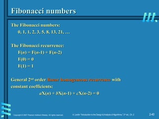 2-40
Copyright © 2007 Pearson Addison-Wesley. All rights reserved. A. Levitin “Introduction to the Design & Analysis of Algorithms,” 2nd
ed., Ch. 2
Fibonacci numbers
Fibonacci numbers
The Fibonacci numbers:
The Fibonacci numbers:
0, 1, 1, 2, 3, 5, 8, 13, 21, …
0, 1, 1, 2, 3, 5, 8, 13, 21, …
The Fibonacci recurrence:
The Fibonacci recurrence:
F(
F(n
n) = F(
) = F(n
n-1) + F(
-1) + F(n
n-2)
-2)
F(0) = 0
F(0) = 0
F(1) = 1
F(1) = 1
General 2
General 2nd
nd
order
order linear homogeneous recurrence
linear homogeneous recurrence with
with
constant coefficients:
constant coefficients:
a
aX(
X(n
n) +
) + b
bX(
X(n
n-1) +
-1) + c
cX
X(n
(n-2)
-2) =
= 0
0
 