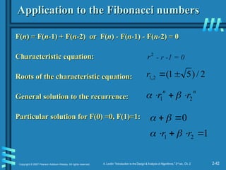 2-42
Copyright © 2007 Pearson Addison-Wesley. All rights reserved. A. Levitin “Introduction to the Design & Analysis of Algorithms,” 2nd
ed., Ch. 2
Application to the Fibonacci numbers
Application to the Fibonacci numbers
F(
F(n
n) = F(
) = F(n
n-1) + F(
-1) + F(n
n-2) or F(
-2) or F(n
n) - F(
) - F(n
n-1) - F(
-1) - F(n
n-2) = 0
-2) = 0
Characteristic equation:
Characteristic equation:
Roots of the characteristic equation:
Roots of the characteristic equation:
General solution to the recurrence:
General solution to the recurrence:
Particular solution for F(0) =0, F(1)=1:
Particular solution for F(0) =0, F(1)=1:
2
r - r -1 = 0
2
/
)
5
1
(
2
,
1 

r
n
n
r
r 2
1 

 

1
2
1 


 r
r 

0

 

 