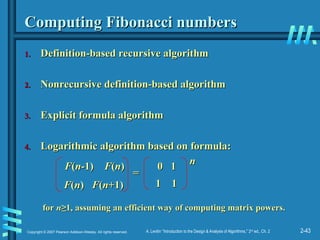 2-43
Copyright © 2007 Pearson Addison-Wesley. All rights reserved. A. Levitin “Introduction to the Design & Analysis of Algorithms,” 2nd
ed., Ch. 2
Computing Fibonacci numbers
Computing Fibonacci numbers
1.
1. Definition-based recursive algorithm
Definition-based recursive algorithm
2.
2. Nonrecursive definition-based algorithm
Nonrecursive definition-based algorithm
3.
3. Explicit formula algorithm
Explicit formula algorithm
4.
4. Logarithmic algorithm based on formula:
Logarithmic algorithm based on formula:
F
F(
(n
n-1)
-1) F
F(
(n
n)
)
F
F(
(n
n)
) F
F(
(n
n+1)
+1)
0 1
0 1
1 1
1 1
=
=
n
n
for
for n
n≥
≥1,
1, assuming an efficient way of computing matrix powers.
assuming an efficient way of computing matrix powers.
 