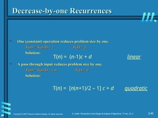 2-45
Copyright © 2007 Pearson Addison-Wesley. All rights reserved. A. Levitin “Introduction to the Design & Analysis of Algorithms,” 2nd
ed., Ch. 2
Decrease-by-one Recurrences
Decrease-by-one Recurrences
 One (constant) operation reduces problem size by one.
One (constant) operation reduces problem size by one.
T(
T(n
n) = T(
) = T(n
n-1) +
-1) + c
c T(1) =
T(1) = d
d
Solution:
Solution:
 A pass through input reduces problem size by one.
A pass through input reduces problem size by one.
T(
T(n
n) = T(
) = T(n
n-1) +
-1) + c n
c n T(1) =
T(1) = d
d
Solution:
Solution:
T(n) = (n-1)c + d linear
T(n) = [n(n+1)/2 – 1] c + d quadratic
 