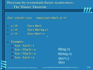 2-46
Copyright © 2007 Pearson Addison-Wesley. All rights reserved. A. Levitin “Introduction to the Design & Analysis of Algorithms,” 2nd
ed., Ch. 2
Decrease-by-a-constant-factor recurrences –
Decrease-by-a-constant-factor recurrences –
The Master Theorem
The Master Theorem
T
T(
(n
n) =
) = aT
aT(
(n/b
n/b) +
) + f
f (
(n
n),
), where
where f
f (
(n
n)
) ∈
∈ Θ
Θ(
(n
nk
k
)
) , k>=0
, k>=0
1.
1. a < b
a < bk
k
T
T(
(n
n)
) ∈
∈ Θ
Θ(
(n
nk
k
)
)
2.
2. a = b
a = bk
k
T
T(
(n
n)
) ∈
∈ Θ
Θ(
(n
nk
k
log
log n
n )
)
3.
3. a > b
a > bk
k
T
T(
(n
n)
) ∈
∈ Θ
Θ(
(n
nlog
log a
a
)
)
4.
4. Examples:
Examples:
1.
1. T(n) = T(n/2) + 1
T(n) = T(n/2) + 1
2.
2. T(n) = 2T(n/2) + n
T(n) = 2T(n/2) + n
3.
3. T(n) = 3T(n/2) + n
T(n) = 3T(n/2) + n
4.
4. T(n) = T(n/2) + n
T(n) = T(n/2) + n Θ(nlog
2
3
)
Θ(log n)
Θ(nlog n)
b
Θ(n)
 