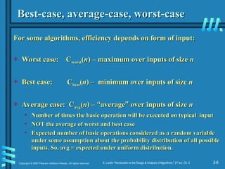 2-6
Copyright © 2007 Pearson Addison-Wesley. All rights reserved. A. Levitin “Introduction to the Design & Analysis of Algorithms,” 2nd
ed., Ch. 2
Best-case, average-case, worst-case
Best-case, average-case, worst-case
For some algorithms, efficiency depends on form of input:
For some algorithms, efficiency depends on form of input:
 Worst case: C
Worst case: Cworst
worst(
(n
n) – maximum over inputs of size
) – maximum over inputs of size n
n
 Best case: C
Best case: Cbest
best(
(n
n) – minimum over inputs of size
) – minimum over inputs of size n
n
 Average case: C
Average case: Cavg
avg(
(n
n) –
) – “
“average
average”
” over inputs of size
over inputs of size n
n
• Number of times the basic operation will be executed on typical input
Number of times the basic operation will be executed on typical input
• NOT the average of worst and best case
NOT the average of worst and best case
• Expected number of basic operations considered as a random variable
Expected number of basic operations considered as a random variable
under some assumption about the probability distribution of all possible
under some assumption about the probability distribution of all possible
inputs. So, avg = expected under uniform distribution.
inputs. So, avg = expected under uniform distribution.
 