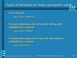 2-8
Copyright © 2007 Pearson Addison-Wesley. All rights reserved. A. Levitin “Introduction to the Design & Analysis of Algorithms,” 2nd
ed., Ch. 2
Types of formulas for basic operation
Types of formulas for basic operation’
’s count
s count
 Exact formula
Exact formula
e.g., C(
e.g., C(n
n) =
) = n
n(
(n
n-1)/2
-1)/2
 Formula indicating order of growth with specific
Formula indicating order of growth with specific
multiplicative constant
multiplicative constant
e.g., C(
e.g., C(n
n)
) ≈
≈ 0.5
0.5 n
n2
2
 Formula indicating order of growth with unknown
Formula indicating order of growth with unknown
multiplicative constant
multiplicative constant
e.g., C(
e.g., C(n
n)
) ≈
≈ cn
cn2
2
 