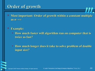 2-9
Copyright © 2007 Pearson Addison-Wesley. All rights reserved. A. Levitin “Introduction to the Design & Analysis of Algorithms,” 2nd
ed., Ch. 2
Order of growth
Order of growth
 Most important: Order of growth within a constant multiple
Most important: Order of growth within a constant multiple
as
as n
n→∞
→∞
 Example:
Example:
• How much faster will algorithm run on computer that is
How much faster will algorithm run on computer that is
twice as fast?
twice as fast?
• How much longer does it take to solve problem of double
How much longer does it take to solve problem of double
input size?
input size?
 