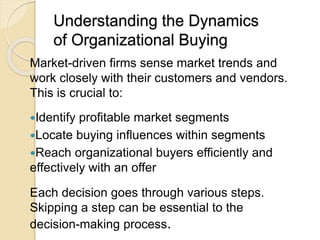 Understanding the Dynamics
of Organizational Buying
Market-driven firms sense market trends and
work closely with their customers and vendors.
This is crucial to:
Identify profitable market segments
Locate buying influences within segments
Reach organizational buyers efficiently and
effectively with an offer
Each decision goes through various steps.
Skipping a step can be essential to the
decision-making process.
 