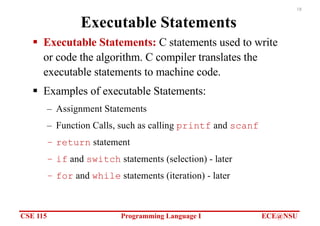 CSE 115 Programming Language I ECE@NSU
18
Executable Statements
§ Executable Statements: C statements used to write
or code the algorithm. C compiler translates the
executable statements to machine code.
§ Examples of executable Statements:
– Assignment Statements
– Function Calls, such as calling printf and scanf
– return statement
– if and switch statements (selection) - later
– for and while statements (iteration) - later
 