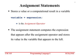 CSE 115 Programming Language I ECE@NSU
19
Assignment Statements
§ Stores a value or a computational result in a variable
variable = expression;
= is the Assignment Operator
§ The assignment statement computes the expression
that appears after the assignment operator and stores
its value in the variable that appears to the left.
 