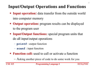 CSE 115 Programming Language I ECE@NSU
22
Input/Output Operations and Functions
§ Input operation: data transfer from the outside world
into computer memory
§ Output operation: program results can be displayed
to the program user
§ Input/Output functions: special program units that
do all input/output operations
– printf : output function
– scanf : input function
§ Function call: used to call or activate a function
– Asking another piece of code to do some work for you
 