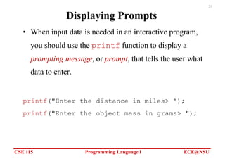 CSE 115 Programming Language I ECE@NSU
25
Displaying Prompts
• When input data is needed in an interactive program,
you should use the printf function to display a
prompting message, or prompt, that tells the user what
data to enter.
printf("Enter the distance in miles> ");
printf("Enter the object mass in grams> ");
 