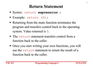 CSE 115 Programming Language I ECE@NSU
28
Return Statement
§ Syntax: return expression ;
§ Example: return (0);
§ Returning from the main function terminates the
program and transfers control back to the operating
system. Value returned is 0.
§ The return statement transfers control from a
function back to the caller.
§ Once you start writing your own functions, you will
use the return statement to return the result of a
function back to the caller.
 
