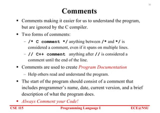 CSE 115 Programming Language I ECE@NSU
30
Comments
§ Comments making it easier for us to understand the program,
but are ignored by the C compiler.
§ Two forms of comments:
– /* C comment */ anything between /* and */ is
considered a comment, even if it spans on multiple lines.
– // C++ comment anything after // is considered a
comment until the end of the line.
§ Comments are used to create Program Documentation
– Help others read and understand the program.
§ The start of the program should consist of a comment that
includes programmer’s name, date, current version, and a brief
description of what the program does.
§ Always Comment your Code!
 