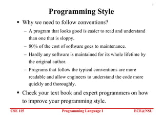 CSE 115 Programming Language I ECE@NSU
31
Programming Style
§ Why we need to follow conventions?
– A program that looks good is easier to read and understand
than one that is sloppy.
– 80% of the cost of software goes to maintenance.
– Hardly any software is maintained for its whole lifetime by
the original author.
– Programs that follow the typical conventions are more
readable and allow engineers to understand the code more
quickly and thoroughly.
§ Check your text book and expert programmers on how
to improve your programming style.
 
