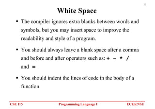 CSE 115 Programming Language I ECE@NSU
32
White Space
§ The compiler ignores extra blanks between words and
symbols, but you may insert space to improve the
readability and style of a program.
§ You should always leave a blank space after a comma
and before and after operators such as: + − * /
and =
§ You should indent the lines of code in the body of a
function.
 