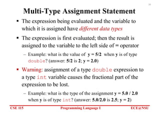 CSE 115 Programming Language I ECE@NSU
39
Multi-Type Assignment Statement
§ The expression being evaluated and the variable to
which it is assigned have different data types
§ The expression is first evaluated; then the result is
assigned to the variable to the left side of = operator
– Example: what is the value of y = 5/2 when y is of type
double? (answer: 5/2 is 2; y = 2.0)
§ Warning: assignment of a type double expression to
a type int variable causes the fractional part of the
expression to be lost.
– Example: what is the type of the assignment y = 5.0 / 2.0
when y is of type int? (answer: 5.0/2.0 is 2.5; y = 2)
 