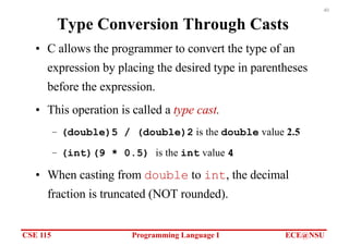 CSE 115 Programming Language I ECE@NSU
40
Type Conversion Through Casts
• C allows the programmer to convert the type of an
expression by placing the desired type in parentheses
before the expression.
• This operation is called a type cast.
– (double)5 / (double)2 is the double value 2.5
– (int)(9 * 0.5) is the int value 4
• When casting from double to int, the decimal
fraction is truncated (NOT rounded).
 