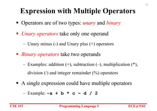 CSE 115 Programming Language I ECE@NSU
42
Expression with Multiple Operators
§ Operators are of two types: unary and binary
§ Unary operators take only one operand
– Unary minus (-) and Unary plus (+) operators
§ Binary operators take two operands
– Examples: addition (+), subtraction (–), multiplication (*),
division (/) and integer remainder (%) operators
§ A single expression could have multiple operators
– Example: -a + b * c – d / 2
 