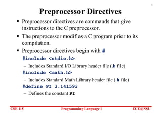 CSE 115 Programming Language I ECE@NSU
6
Preprocessor Directives
§ Preprocessor directives are commands that give
instructions to the C preprocessor.
§ The preprocessor modifies a C program prior to its
compilation.
§ Preprocessor directives begin with #
#include <stdio.h>
– Includes Standard I/O Library header file (.h file)
#include <math.h>
– Includes Standard Math Library header file (.h file)
#define PI 3.141593
– Defines the constant PI
 