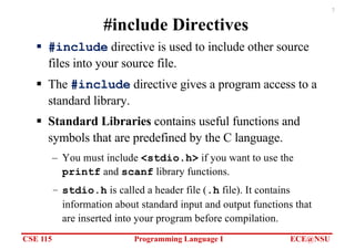 CSE 115 Programming Language I ECE@NSU
7
#include Directives
§ #include directive is used to include other source
files into your source file.
§ The #include directive gives a program access to a
standard library.
§ Standard Libraries contains useful functions and
symbols that are predefined by the C language.
– You must include <stdio.h> if you want to use the
printf and scanf library functions.
– stdio.h is called a header file (.h file). It contains
information about standard input and output functions that
are inserted into your program before compilation.
 