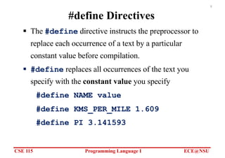 CSE 115 Programming Language I ECE@NSU
8
#define Directives
§ The #define directive instructs the preprocessor to
replace each occurrence of a text by a particular
constant value before compilation.
§ #define replaces all occurrences of the text you
specify with the constant value you specify
#define NAME value
#define KMS_PER_MILE 1.609
#define PI 3.141593
 