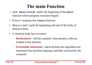 CSE 115 Programming Language I ECE@NSU
9
The main Function
• int main(void) marks the beginning of the main
function where program execution begins.
• Every C program has a main function.
• Braces { and } mark the beginning and end of the body of
function main.
• A function body has two parts:
– Declarations - tell the compiler what memory cells are
needed in the function
– Executable statements - (derived from the algorithm) are
translated into machine language and later executed by the
computer
 