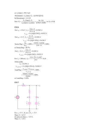 or I L ( max ) = 591.5 mA
Power(min) = I Z ( max ) ⋅ VZ = ( 0.5915)( 5.6 )
So Power(min) = 3.31 W
             VPS ( max ) − VZ         14 − 5.6
Now Ri =                          =               or Ri ≅ 13 Ω
         I Z ( max ) + I L ( min ) 0.5915 + 0.056

EX2.6
                                    13.6 − 9
For vPS = 13.6 V , I Z =                        = 0.2383 A
                                    15.3 + 4
                        vL ,max   = 9 + ( 4 )( 0.2383) = 9.9532 V
                                11 − 9
For vPS = 11 V , I Z =                     = 0.1036 A
                               15.3 + 4
                   vL ,min   = 9 + ( 4 )( 0.1036 ) = 9.4144 V
              ΔvL          9.9532 − 9.4144
Source Reg =      × 100% =                 × 100%
             ΔvPS             13.6 − 11
or Source Reg = 20.7%
                         13.6 − 9
For I L = 0, I Z =                   = 0.2383 A
                         15.3 + 4
         vL , noload   = 9 + ( 4 )( 0.2383) = 9.9532 V
                                    13.6 − ⎡9 + I Z ( 4 ) ⎤
                                           ⎣              ⎦
For I L = 100 mA, I Z =                                       − 0.10
                                            15.3
which yields
             I Z = 0.1591 A
 vL , full load = 9 + ( 4 )( 0.1591A ) = 9.6363 V
                   vL , noload − vL , full load
Load Reg =                                      × 100%
                           vL , full load
           9.9532 − 9.6363
               =           × 100%
                9.6363
or Load Reg = 3.29%

EX2.7
                   R1
                                                     VO




␯I   ϩ
     Ϫ                       D1                    D2


                           ϩ                        Ϫ
                           V1                       V2
                           Ϫ                        ϩ




For vI < 5 V , D2 on ⇒ VO = −5 V
Then, V2 = 4.3 V.
D1 turns on when v1 = 2.5 V,
Then, V1 = 1.8 V.
 