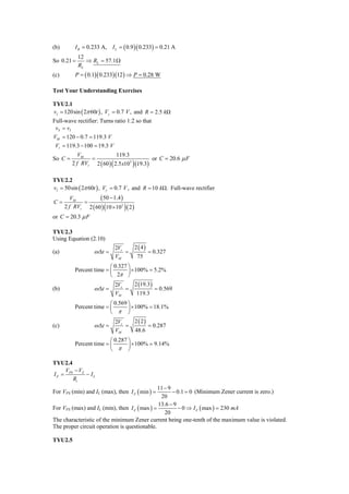 (b)        I R = 0.233 A, I L = ( 0.9 )( 0.233) = 0.21 A
            12
So 0.21 =      ⇒ RL = 57.1 Ω
            RL
(c)        P = ( 0.1)( 0.233)(12 ) ⇒ P = 0.28 W

Test Your Understanding Exercises

TYU2.1
vI = 120sin ( 2π 60t ) , Vγ = 0.7 V , and R = 2.5 kΩ
Full-wave rectifier: Turns ratio 1:2 so that
 vS = v I
VM = 120 − 0.7 = 119.3 V
 Vr = 119.3 − 100 = 19.3 V
            VM               119.3
So C =          =                             or C = 20.6 μ F
         2 f RVr 2 ( 60 ) ( 2.5 x103 ) (19.3)

TYU2.2
vI = 50sin ( 2π 60t ) , Vγ = 0.7 V , and R = 10 kΩ. Full-wave rectifier
         VM         ( 50 − 1.4 )
C=           =
      2 f RVr 2 ( 60 ) (10 × 103 ) ( 2 )
or C = 20.3 μ F

TYU2.3
Using Equation (2.10)
                              2Vr          2 ( 4)
(a)                 ω Δt =        =                 = 0.327
                              VM            75
                          ⎛ 0.327 ⎞
           Percent time = ⎜       ⎟ × 100% = 5.2%
                          ⎝ 2π ⎠
                              2Vr          2 (19.3)
(b)                 ω Δt =        =                   = 0.569
                              VM            119.3
                          ⎛ 0.569 ⎞
           Percent time = ⎜       ⎟ × 100% = 18.1%
                          ⎝ π ⎠
                              2Vr          2 ( 2)
(c)                 ω Δt =        =                 = 0.287
                              VM           48.6
                          ⎛ 0.287 ⎞
           Percent time = ⎜       ⎟ × 100% = 9.14%
                          ⎝ π ⎠

TYU2.4
     V − VZ
I Z = PS    − IL
         Ri
                                               11 − 9
For VPS (min) and IL (max), then I Z ( min ) =        − 0.1 = 0 (Minimum Zener current is zero.)
                                                20
                                               13.6 − 9
For VPS (max) and IL (min), then I Z ( max ) =          − 0 ⇒ I Z ( max ) = 230 mA
                                                  20
The characteristic of the minimum Zener current being one-tenth of the maximum value is violated.
The proper circuit operation is questionable.

TYU2.5
 