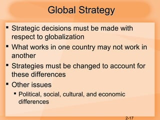2-17
Global StrategyGlobal Strategy
 Strategic decisions must be made with
respect to globalization
 What works in one country may not work in
another
 Strategies must be changed to account for
these differences
 Other issues
 Political, social, cultural, and economic
differences
 