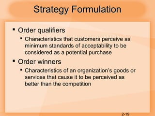 2-19
Strategy FormulationStrategy Formulation
 Order qualifiers
 Characteristics that customers perceive as
minimum standards of acceptability to be
considered as a potential purchase
 Order winners
 Characteristics of an organization’s goods or
services that cause it to be perceived as
better than the competition
 
