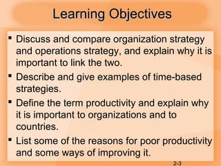 2-3
Learning ObjectivesLearning Objectives
 Discuss and compare organization strategy
and operations strategy, and explain why it is
important to link the two.
 Describe and give examples of time-based
strategies.
 Define the term productivity and explain why
it is important to organizations and to
countries.
 List some of the reasons for poor productivity
and some ways of improving it.
 