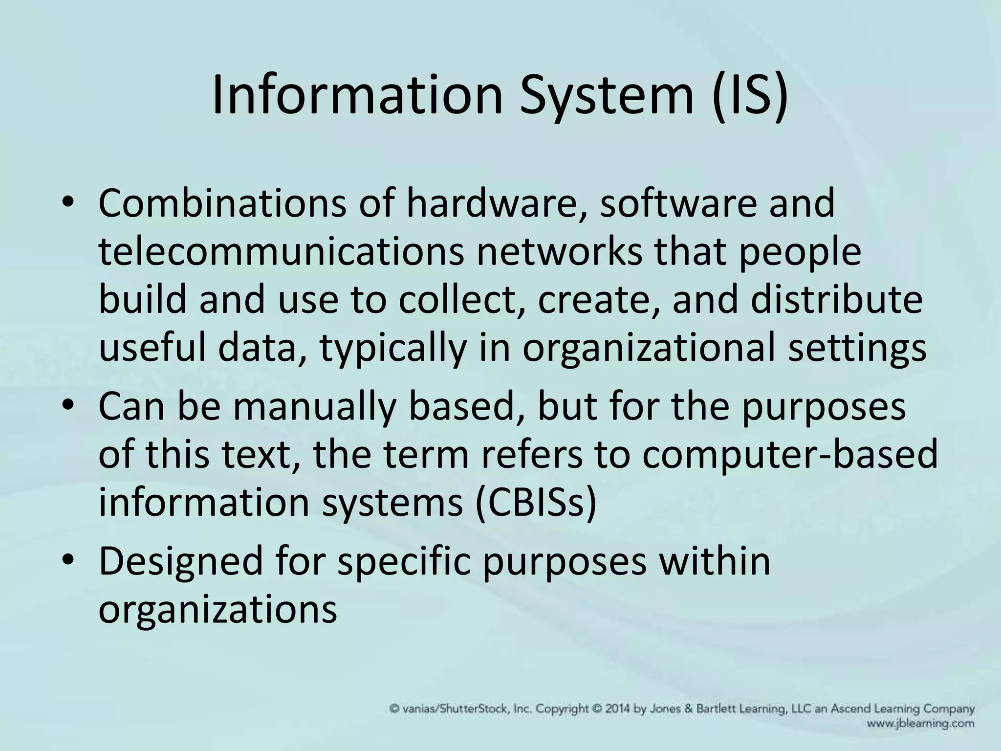 Information System (IS)
• Combinations of hardware, software and
telecommunications networks that people
build and use to collect, create, and distribute
useful data, typically in organizational settings
• Can be manually based, but for the purposes
of this text, the term refers to computer-based
information systems (CBISs)
• Designed for specific purposes within
organizations
 