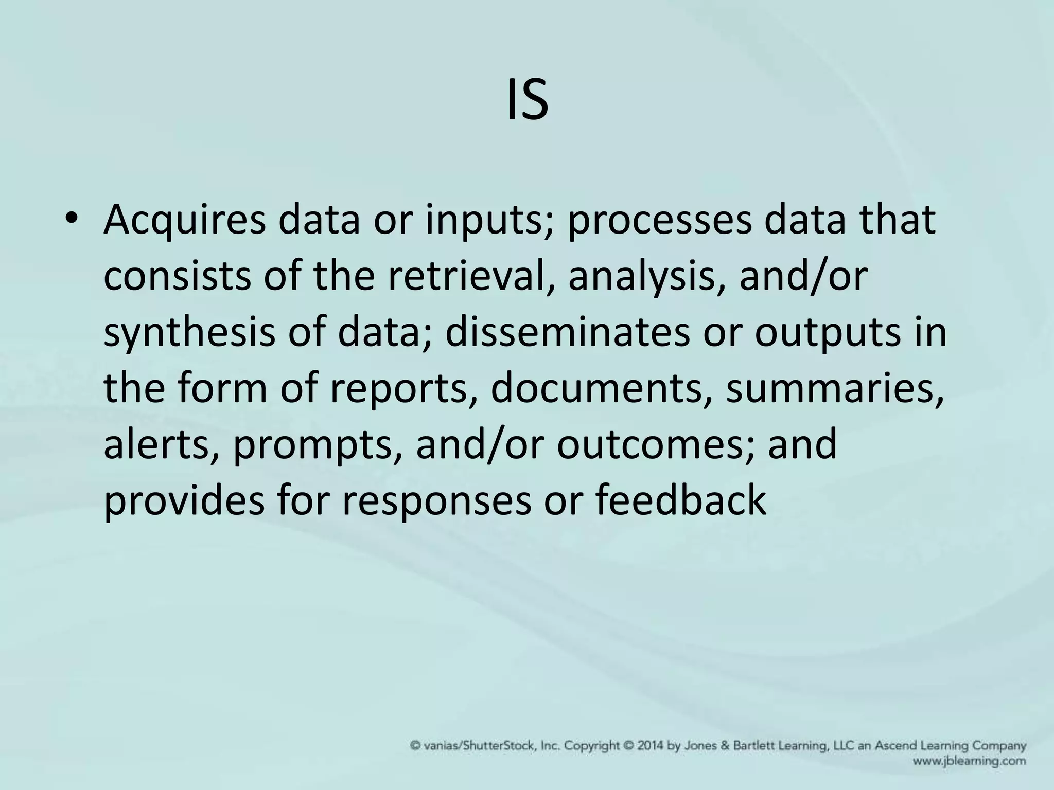 IS
• Acquires data or inputs; processes data that
consists of the retrieval, analysis, and/or
synthesis of data; disseminates or outputs in
the form of reports, documents, summaries,
alerts, prompts, and/or outcomes; and
provides for responses or feedback
 