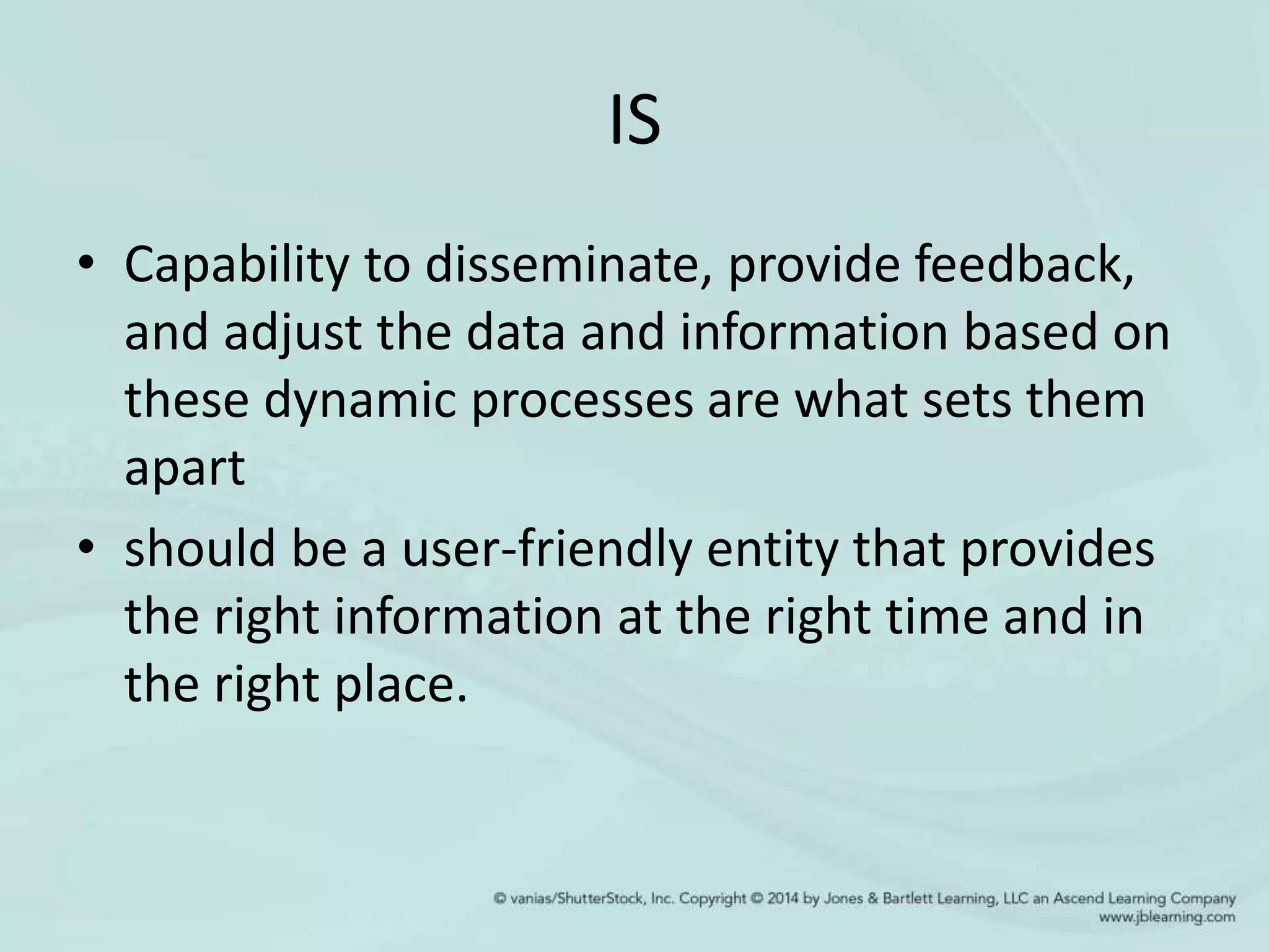 IS
• Capability to disseminate, provide feedback,
and adjust the data and information based on
these dynamic processes are what sets them
apart
• should be a user-friendly entity that provides
the right information at the right time and in
the right place.
 