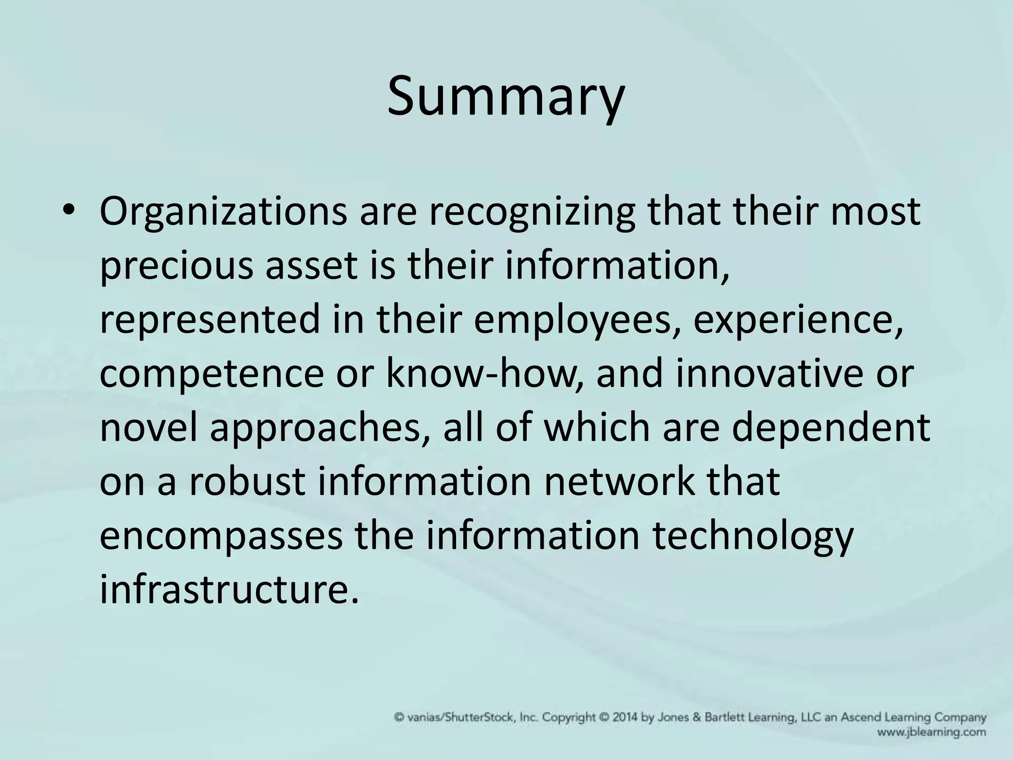 Summary
• Organizations are recognizing that their most
precious asset is their information,
represented in their employees, experience,
competence or know-how, and innovative or
novel approaches, all of which are dependent
on a robust information network that
encompasses the information technology
infrastructure.
 