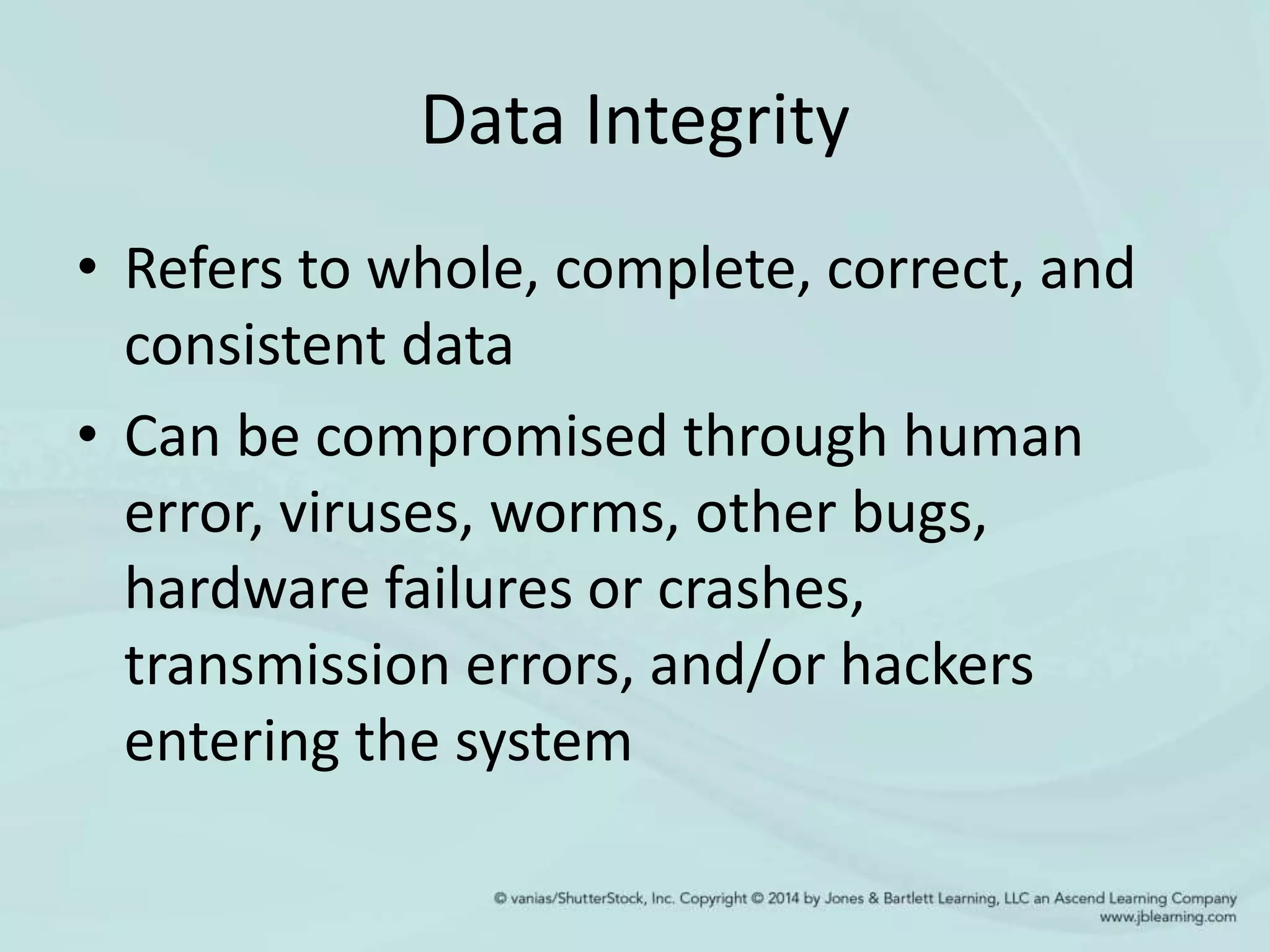 Data Integrity
• Refers to whole, complete, correct, and
consistent data
• Can be compromised through human
error, viruses, worms, other bugs,
hardware failures or crashes,
transmission errors, and/or hackers
entering the system
 