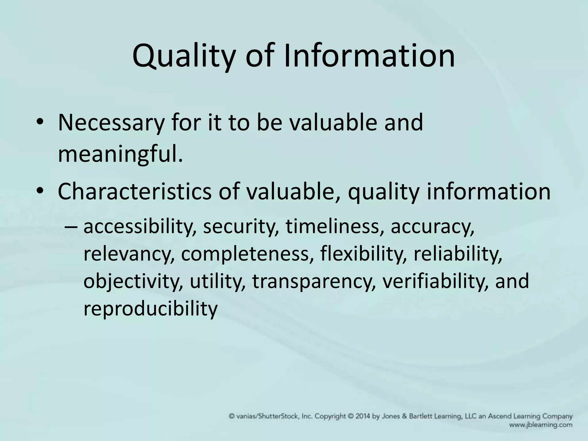 Quality of Information
• Necessary for it to be valuable and
meaningful.
• Characteristics of valuable, quality information
– accessibility, security, timeliness, accuracy,
relevancy, completeness, flexibility, reliability,
objectivity, utility, transparency, verifiability, and
reproducibility
 