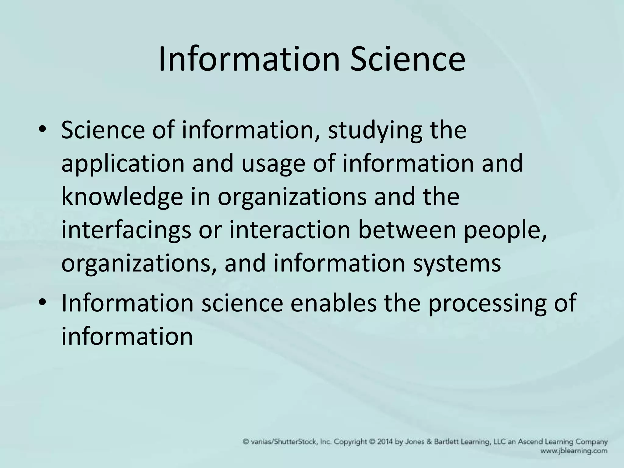 Information Science
• Science of information, studying the
application and usage of information and
knowledge in organizations and the
interfacings or interaction between people,
organizations, and information systems
• Information science enables the processing of
information
 