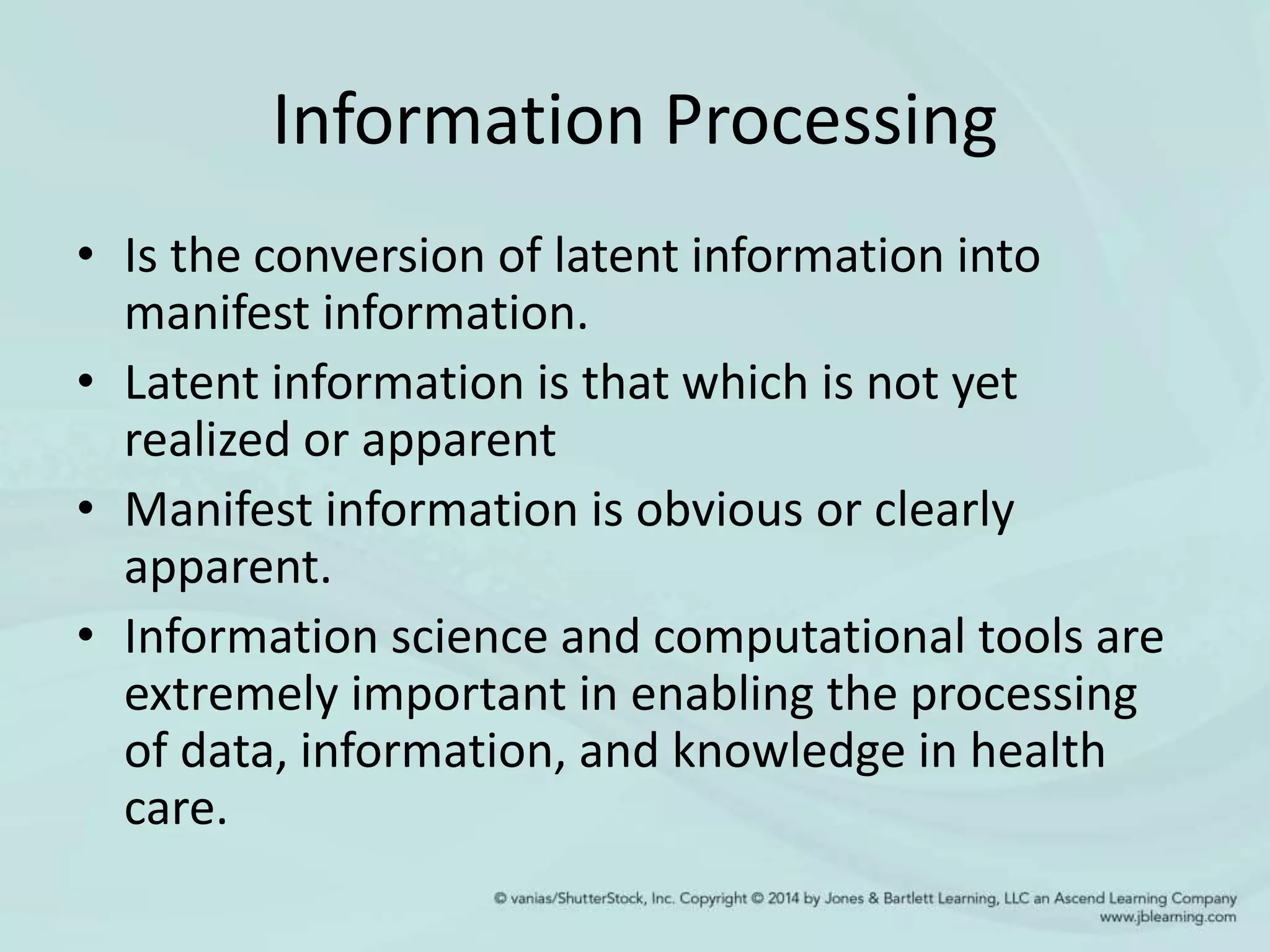 Information Processing
• Is the conversion of latent information into
manifest information.
• Latent information is that which is not yet
realized or apparent
• Manifest information is obvious or clearly
apparent.
• Information science and computational tools are
extremely important in enabling the processing
of data, information, and knowledge in health
care.
 