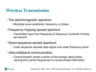 Copyright © 2020, 2011, 2003 Pearson Education, Inc. All Rights Reserved
Wireless Transmission
• The electromagnetic spectrum
– Modulate wave amplitude, frequency, or phase
• Frequency hopping spread spectrum
– Transmitter hops from frequency to frequency hundreds of times
per second
• Direct sequence spread spectrum
– Code sequence spreads data signal over wider frequency band
• Ultra-wideband communication
– Communication sends a series of low-energy rapid pulses,
varying their carrier frequencies to communicate information
 