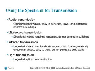 Copyright © 2020, 2011, 2003 Pearson Education, Inc. All Rights Reserved
Using the Spectrum for Transmission
• Radio transmission
– Omnidirectional waves, easy to generate, travel long distances,
penetrate buildings
• Microwave transmission
– Directional waves requiring repeaters, do not penetrate buildings
• Infrared transmission
– Unguided waves used for short-range communication, relatively
directional, cheap, easy to build, do not penetrate solid walls
• Light transmission
– Unguided optical communication
 