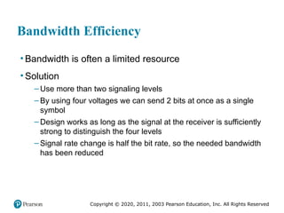 Copyright © 2020, 2011, 2003 Pearson Education, Inc. All Rights Reserved
Bandwidth Efficiency
• Bandwidth is often a limited resource
• Solution
– Use more than two signaling levels
– By using four voltages we can send 2 bits at once as a single
symbol
– Design works as long as the signal at the receiver is sufficiently
strong to distinguish the four levels
– Signal rate change is half the bit rate, so the needed bandwidth
has been reduced
 