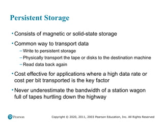 Copyright © 2020, 2011, 2003 Pearson Education, Inc. All Rights Reserved
Persistent Storage
• Consists of magnetic or solid-state storage
• Common way to transport data
– Write to persistent storage
– Physically transport the tape or disks to the destination machine
– Read data back again
• Cost effective for applications where a high data rate or
cost per bit transported is the key factor
• Never underestimate the bandwidth of a station wagon
full of tapes hurtling down the highway
 