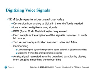 Copyright © 2020, 2011, 2003 Pearson Education, Inc. All Rights Reserved
Digitizing Voice Signals
• TDM technique in widespread use today
– Conversion from analog to digital in the end office is needed
– Use a codec to digitize analog signals
– PCM (Pulse Code Modulation) technique used
– Each sample of the amplitude of the signal is quantized to an 8-
bit number
– Two versions of quantization are used: μ-law and A-law
– Companding
▪Compressing the dynamic range of the signal before it is (evenly) quantized
▪Expanding it when the analog signal is recreated
– Analog signal recreated from the quantized samples by playing
them out (and smoothing them) over time
 