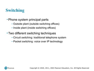 Copyright © 2020, 2011, 2003 Pearson Education, Inc. All Rights Reserved
Switching
• Phone system principal parts
– Outside plant (outside switching offices)
– Inside plant (inside switching offices)
• Two different switching techniques
– Circuit switching: traditional telephone system
– Packet switching: voice over IP technology
 