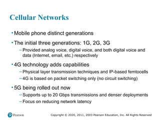 Copyright © 2020, 2011, 2003 Pearson Education, Inc. All Rights Reserved
Cellular Networks
• Mobile phone distinct generations
• The initial three generations: 1G, 2G, 3G
– Provided analog voice, digital voice, and both digital voice and
data (Internet, email, etc.) respectively
• 4G technology adds capabilities
– Physical layer transmission techniques and IP-based femtocells
– 4G is based on packet switching only (no circuit switching)
• 5G being rolled out now
– Supports up to 20 Gbps transmissions and denser deployments
– Focus on reducing network latency
 