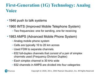 Copyright © 2020, 2011, 2003 Pearson Education, Inc. All Rights Reserved
First-Generation (1G) Technology: Analog
Voice
• 1946 push to talk systems
• 1960 IMTS (Improved Mobile Telephone System)
– Two frequencies: one for sending, one for receiving
• 1983 AMPS (Advanced Mobile Phone System)
– Analog mobile phone system
– Cells are typically 10 to 20 km across
– Used FDM to separate channels
– 832 full-duplex channels that consist of a pair of simplex
channels used (Frequency Division Duplex)
– Each simplex channel is 30 kHz wide
– 832 channels in AMPS are divided into four categories
 