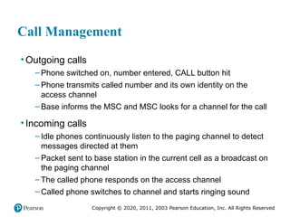 Copyright © 2020, 2011, 2003 Pearson Education, Inc. All Rights Reserved
Call Management
• Outgoing calls
– Phone switched on, number entered, CALL button hit
– Phone transmits called number and its own identity on the
access channel
– Base informs the MSC and MSC looks for a channel for the call
• Incoming calls
– Idle phones continuously listen to the paging channel to detect
messages directed at them
– Packet sent to base station in the current cell as a broadcast on
the paging channel
– The called phone responds on the access channel
– Called phone switches to channel and starts ringing sound
 