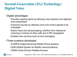 Copyright © 2020, 2011, 2003 Pearson Education, Inc. All Rights Reserved
Second-Generation (2G) Technology:
Digital Voice
• Digital advantages
– Provides capacity gains by allowing voice signals to be digitized
and compressed
– Improves security by allowing voice and control signals to be
encrypted
– Deters fraud and eavesdropping, whether from intentional
scanning or echoes of other calls due to RF propagation
– Enables new services such as text messaging
• Three systems developed
– D-AMPS (Digital Advanced Mobile Phone System)
– GSM (Global System for Mobile communications)
– CDMA (Code Division Multiple Access)
 