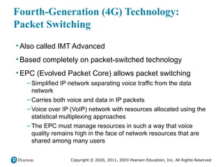Copyright © 2020, 2011, 2003 Pearson Education, Inc. All Rights Reserved
Fourth-Generation (4G) Technology:
Packet Switching
• Also called IMT Advanced
• Based completely on packet-switched technology
• EPC (Evolved Packet Core) allows packet switching
– Simplified IP network separating voice traffic from the data
network
– Carries both voice and data in IP packets
– Voice over IP (VoIP) network with resources allocated using the
statistical multiplexing approaches
– The EPC must manage resources in such a way that voice
quality remains high in the face of network resources that are
shared among many users
 