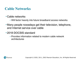 Copyright © 2020, 2011, 2003 Pearson Education, Inc. All Rights Reserved
Cable Networks
• Cable networks
– Will factor heavily into future broadband access networks
• Many people nowadays get their television, telephone,
and Internet service over cable
• 2018 DOCSIS standard
– Provides information related to modern cable network
architectures
 